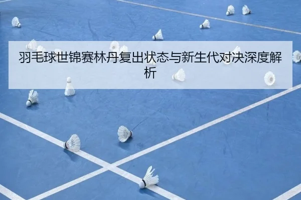 羽毛球世锦赛林丹复出状态与新生代对决深度解析
